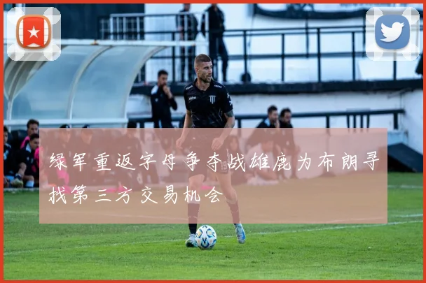 绿军重返字母争夺战雄鹿为布朗寻找第三方交易机会