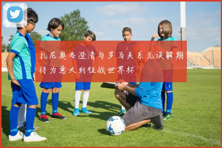 扎尼奥洛澄清与罗马关系无误解期待为意大利征战世界杯