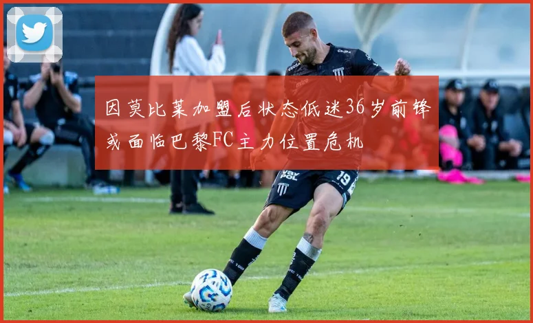 因莫比莱加盟后状态低迷36岁前锋或面临巴黎FC主力位置危机