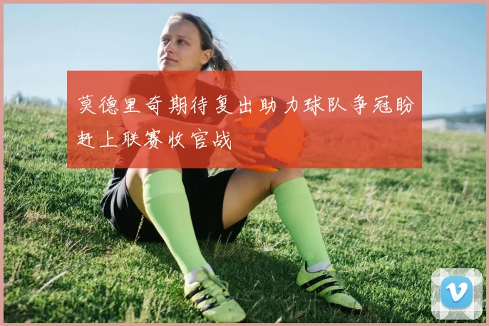 莫德里奇期待复出助力球队争冠盼赶上联赛收官战