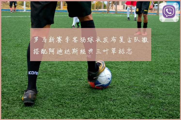 罗马新赛季客场球衣发布复古队徽搭配阿迪达斯经典三叶草标志
