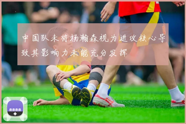 中国队未将杨瀚森视为进攻核心导致其影响力未能充分发挥