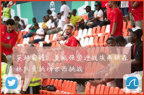 英超前瞻：曼城强势迎战埃弗顿森林队勇挑切尔西挑战
