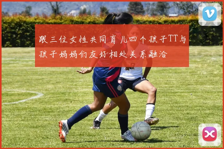 跟三位女性共同育儿四个孩子TT与孩子妈妈们友好相处关系融洽