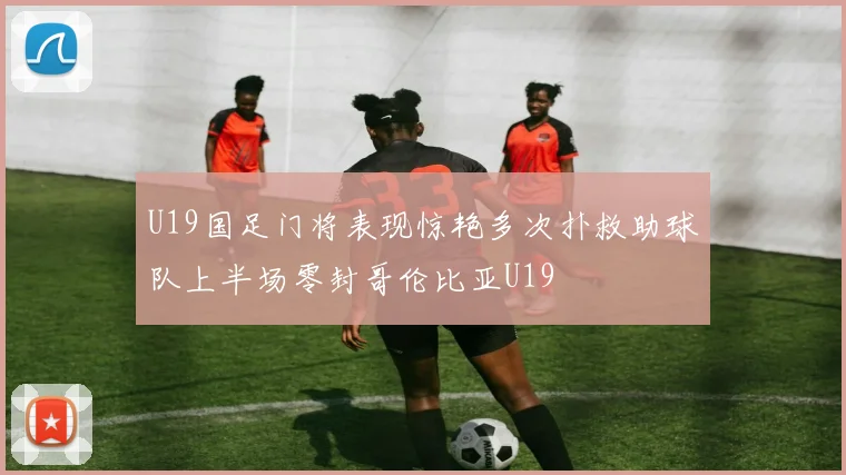 U19国足门将表现惊艳多次扑救助球队上半场零封哥伦比亚U19