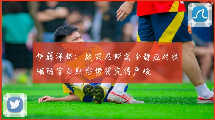 伊藤洋辉：战突尼斯需冷静应对收缩防守否则形势将变得严峻