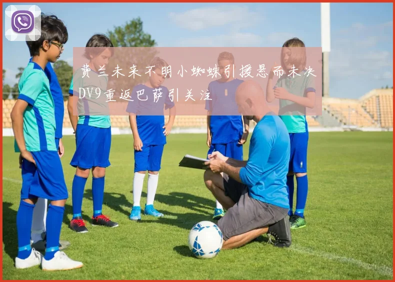 费兰未来不明小蜘蛛引援悬而未决DV9重返巴萨引关注