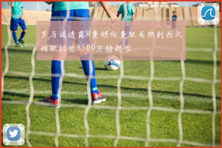 罗马诺透露M费倾向曼联或热刺西汉姆联标价8500万镑起步