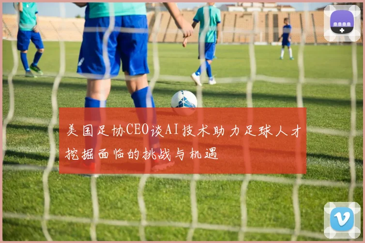 美国足协CEO谈AI技术助力足球人才挖掘面临的挑战与机遇