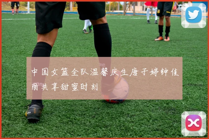 中国女篮全队温馨庆生唐子婷钟佳丽共享甜蜜时刻