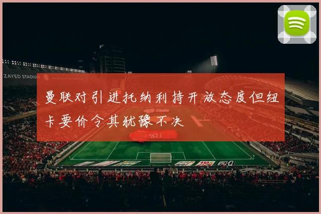 曼联对引进托纳利持开放态度但纽卡要价令其犹豫不决
