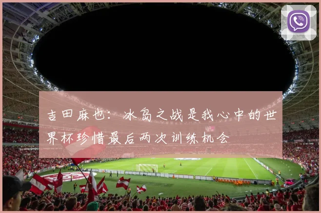 吉田麻也：冰岛之战是我心中的世界杯珍惜最后两次训练机会