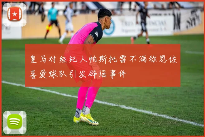 皇马对经纪人帕斯托雷不满称恩佐喜爱球队引发辟谣事件