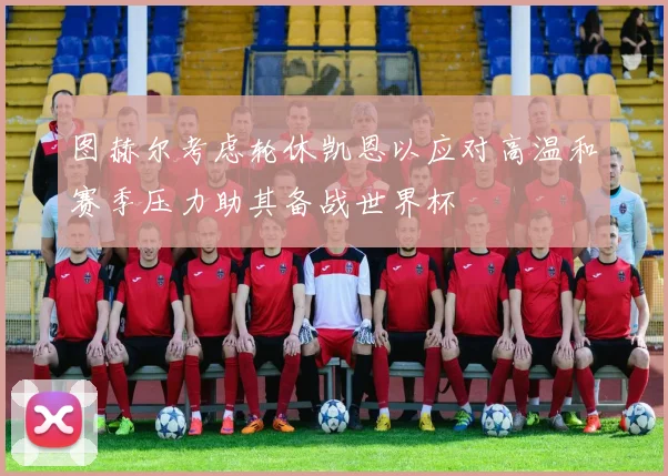 图赫尔考虑轮休凯恩以应对高温和赛季压力助其备战世界杯