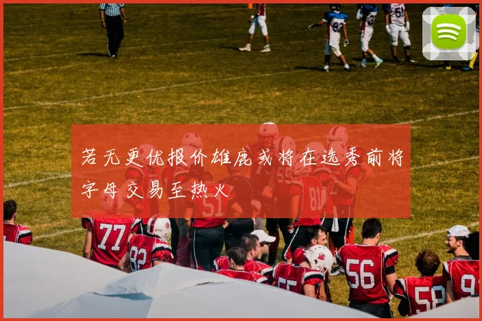 若无更优报价雄鹿或将在选秀前将字母交易至热火