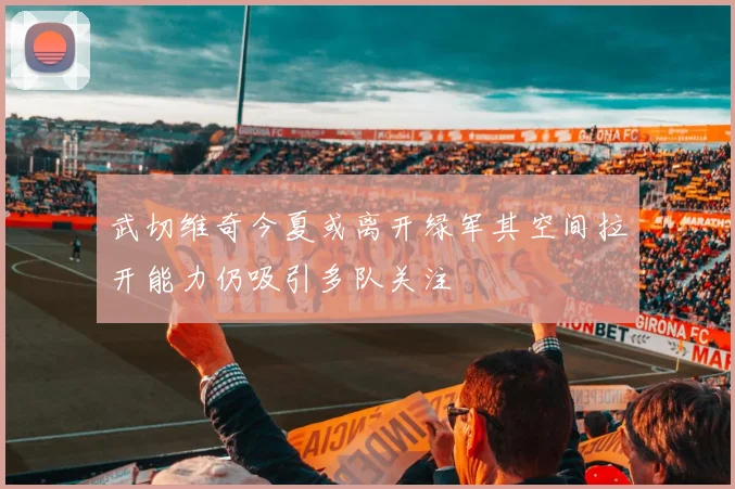 武切维奇今夏或离开绿军其空间拉开能力仍吸引多队关注