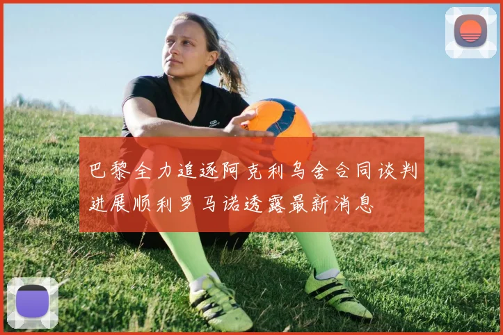 巴黎全力追逐阿克利乌舍合同谈判进展顺利罗马诺透露最新消息