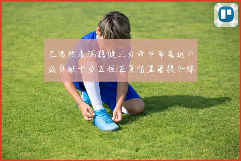 王浩然表现稳健三分命中率高达六成贡献十分五板正负值显著提升球队表现