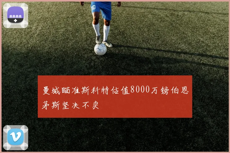 曼城瞄准斯科特估值8000万镑伯恩茅斯坚决不卖