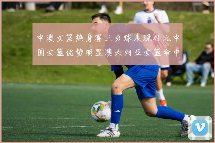 中澳女篮热身赛三分球表现对比中国女篮优势明显澳大利亚女篮命中率低下