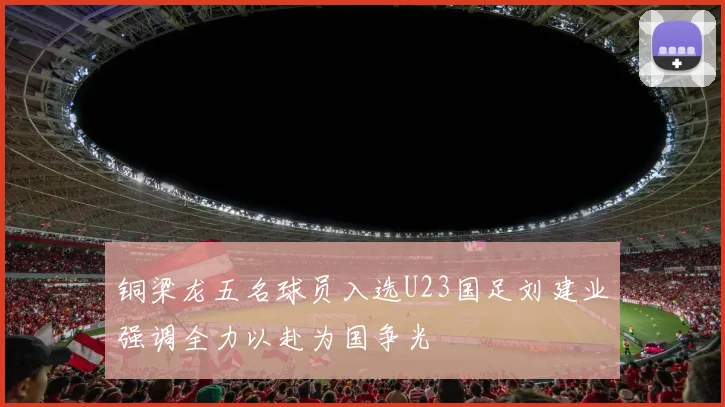 铜梁龙五名球员入选U23国足刘建业强调全力以赴为国争光