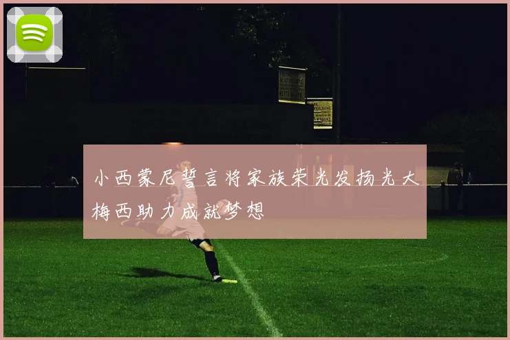 小西蒙尼誓言将家族荣光发扬光大梅西助力成就梦想