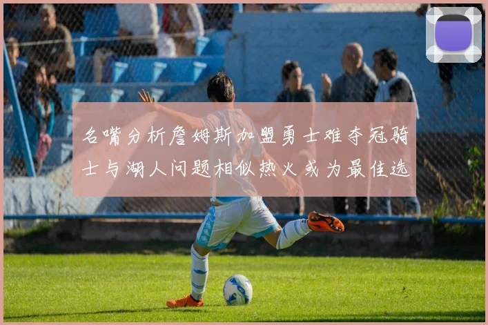 名嘴分析詹姆斯加盟勇士难夺冠骑士与湖人问题相似热火或为最佳选择