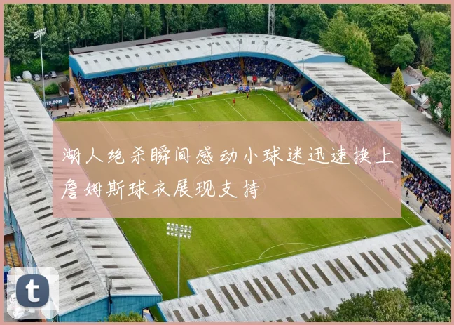 湖人绝杀瞬间感动小球迷迅速换上詹姆斯球衣展现支持