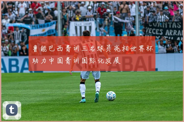 鲁能巴西青训三名球员亮相世界杯助力中国青训国际化发展