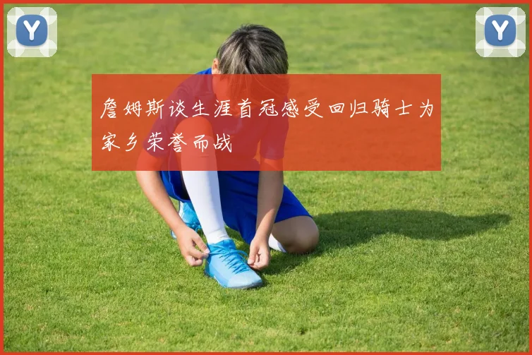 詹姆斯谈生涯首冠感受回归骑士为家乡荣誉而战