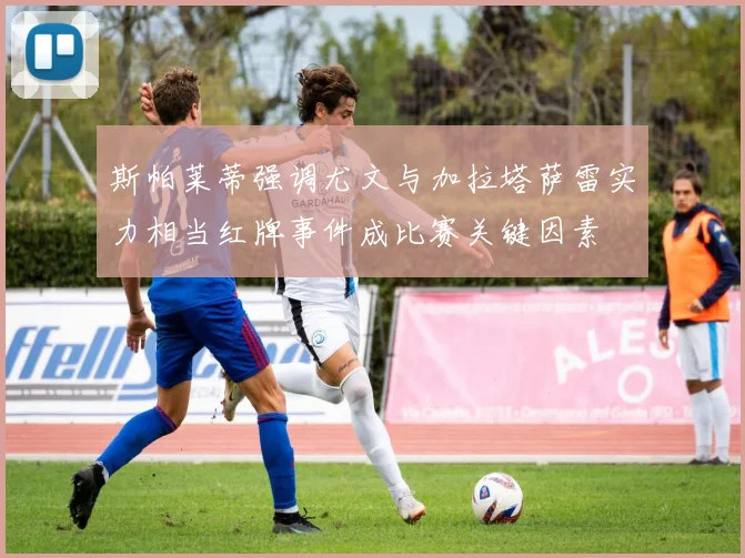 斯帕莱蒂强调尤文与加拉塔萨雷实力相当红牌事件成比赛关键因素