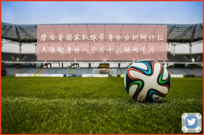 摩洛哥国家队球员身价分析阿什拉夫领衔身价八千万十人超两千万